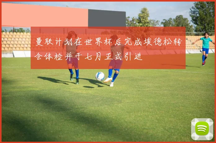 曼联计划在世界杯后完成埃德松转会体检并于七月正式引进
