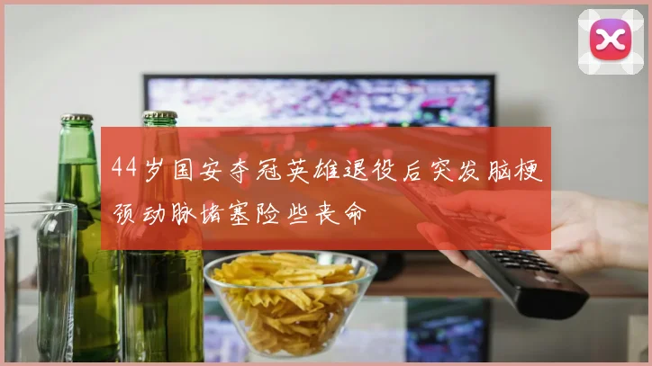 44岁国安夺冠英雄退役后突发脑梗颈动脉堵塞险些丧命