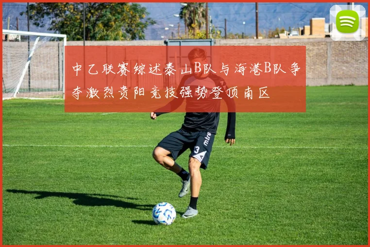 中乙联赛综述泰山B队与海港B队争夺激烈贵阳竞技强势登顶南区