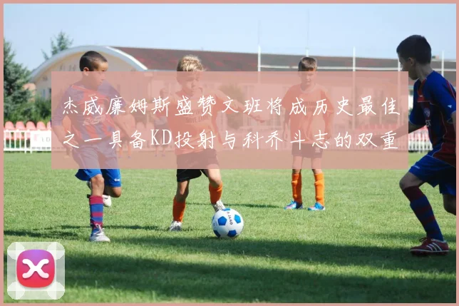 杰威廉姆斯盛赞文班将成历史最佳之一具备KD投射与科乔斗志的双重优势