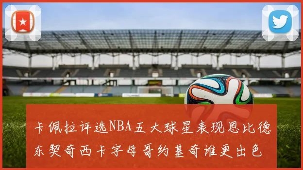 卡佩拉评选NBA五大球星表现恩比德东契奇西卡字母哥约基奇谁更出色