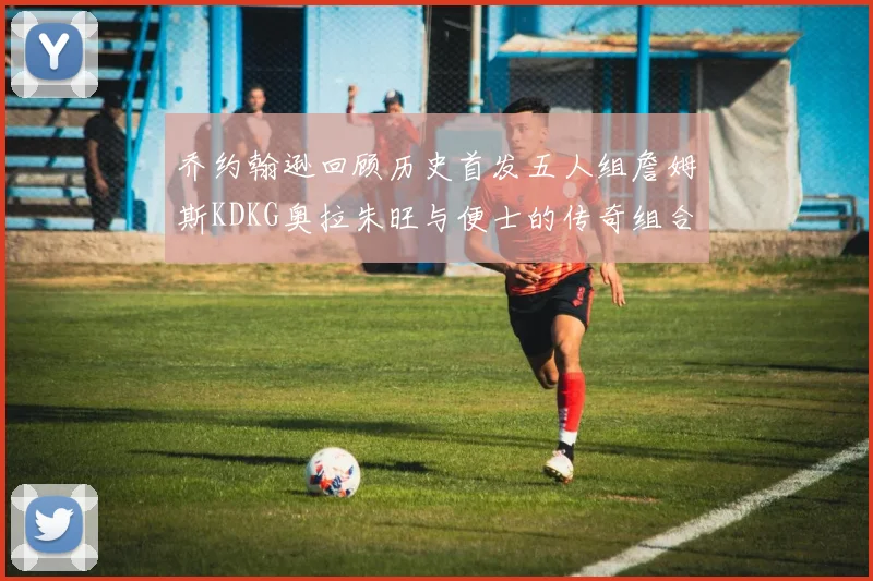 乔约翰逊回顾历史首发五人组詹姆斯KDKG奥拉朱旺与便士的传奇组合