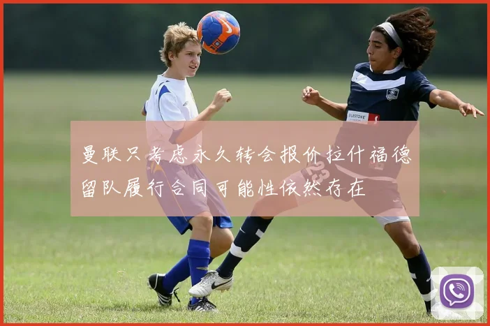 曼联只考虑永久转会报价拉什福德留队履行合同可能性依然存在