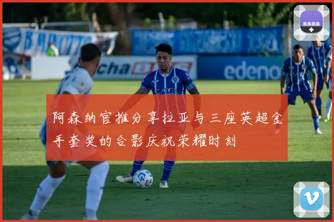 阿森纳官推分享拉亚与三座英超金手套奖的合影庆祝荣耀时刻