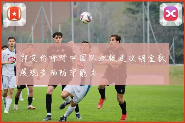 郭艾伦呼吁中国队积极进攻胡金秋展现多面防守能力